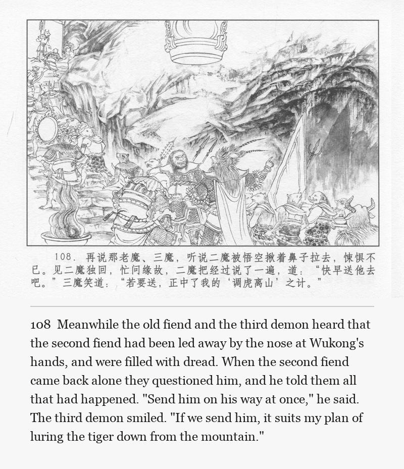 Meanwhile the old fiend and the third demon heard that the second fiend had been led away by the nose at Wukong's hands, and were filled with dread. When the second fiend came back alone they questioned him, and he told them all that had happened. "Send him on his way at once," he said. The third demon smiled. "If we send him, it suits my plan of luring the tiger down from the mountain."