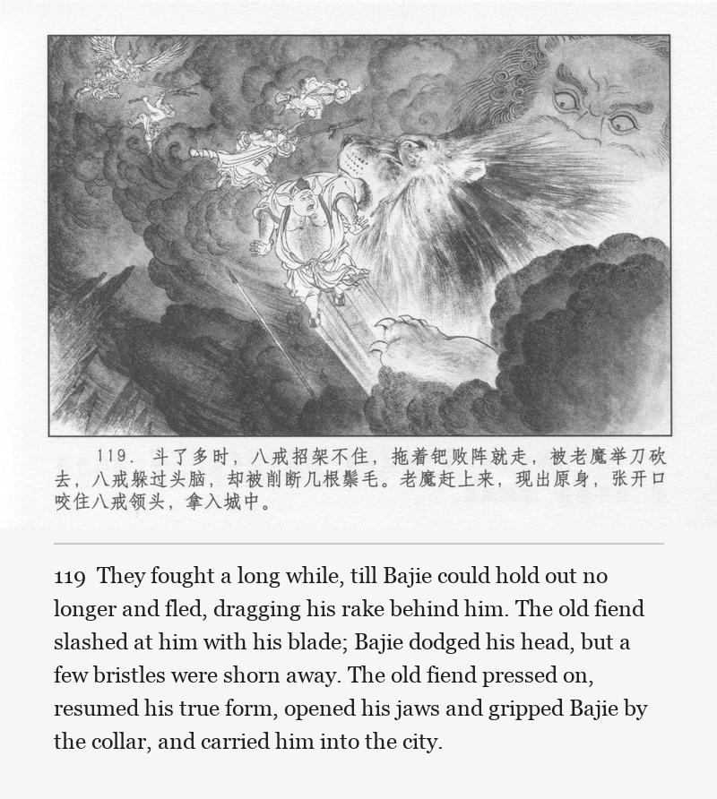 They fought a long while, till Bajie could hold out no longer and fled, dragging his rake behind him. The old fiend slashed at him with his blade; Bajie dodged his head, but a few bristles were shorn away. The old fiend pressed on, resumed his true form, opened his jaws and gripped Bajie by the collar, and carried him into the city.