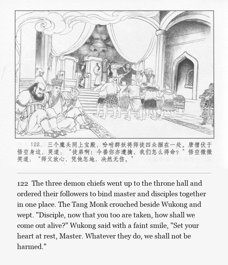 The three demon chiefs went up to the throne hall and ordered their followers to bind master and disciples together in one place. The Tang Monk crouched beside Wukong and wept. "Disciple, now that you too are taken, how shall we come out alive?" Wukong said with a faint smile, "Set your heart at rest, Master. Whatever they do, we shall not be harmed."