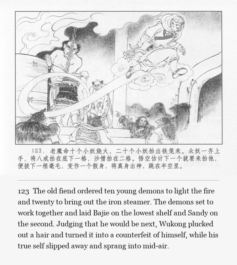 The old fiend ordered ten young demons to light the fire and twenty to bring out the iron steamer. The demons set to work together and laid Bajie on the lowest shelf and Sandy on the second. Judging that he would be next, Wukong plucked out a hair and turned it into a counterfeit of himself, while his true self slipped away and sprang into mid-air.