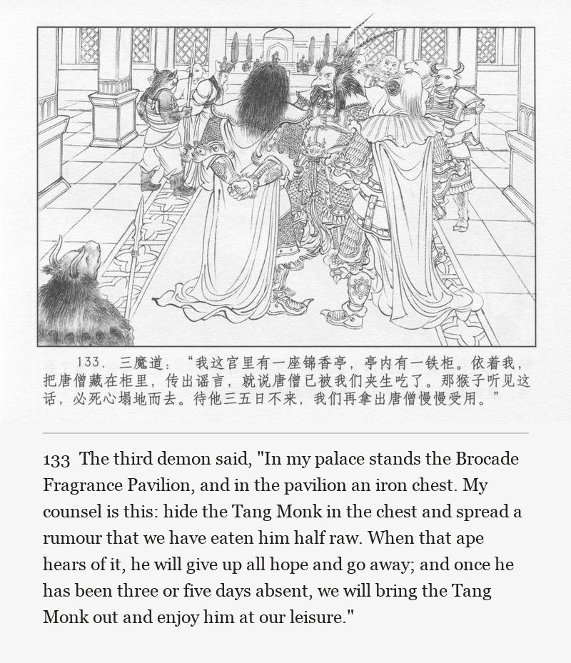 The third demon said, "In my palace stands the Brocade Fragrance Pavilion, and in the pavilion an iron chest. My counsel is this: hide the Tang Monk in the chest and spread a rumour that we have eaten him half raw. When that ape hears of it, he will give up all hope and go away; and once he has been three or five days absent, we will bring the Tang Monk out and enjoy him at our leisure."