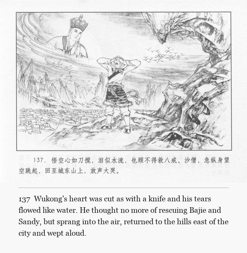 Wukong's heart was cut as with a knife and his tears flowed like water. He thought no more of rescuing Bajie and Sandy, but sprang into the air, returned to the hills east of the city and wept aloud.