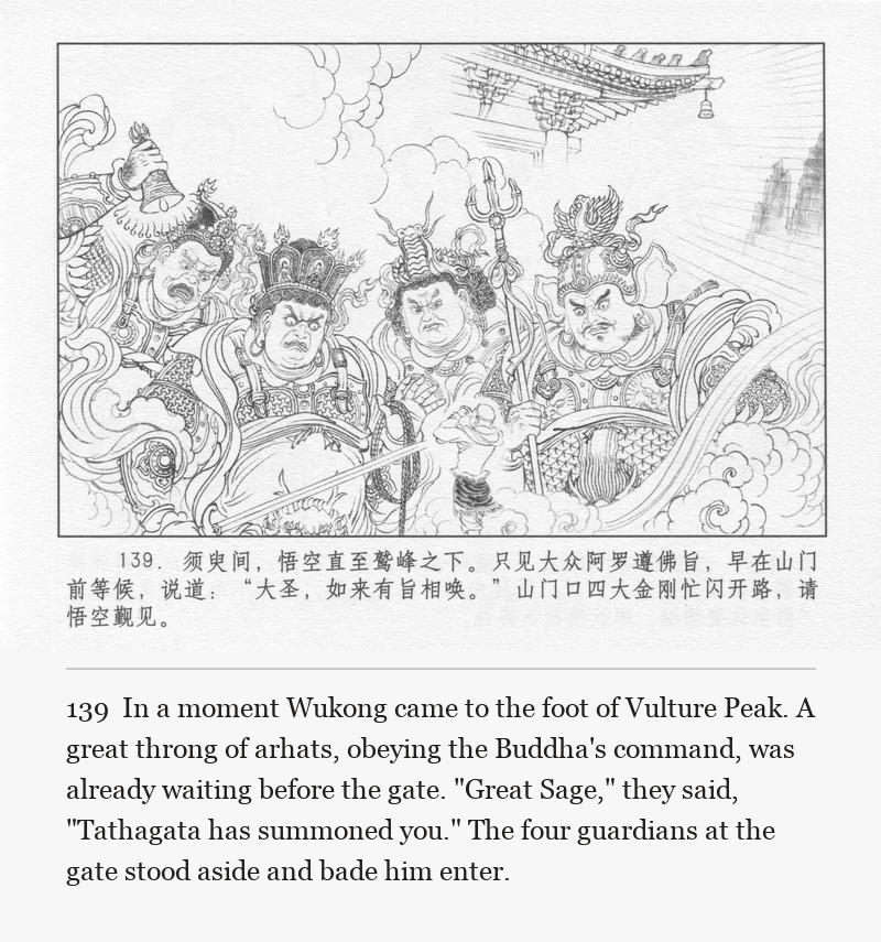 In a moment Wukong came to the foot of Vulture Peak. A great throng of arhats, obeying the Buddha's command, was already waiting before the gate. "Great Sage," they said, "Tathagata has summoned you." The four guardians at the gate stood aside and bade him enter.