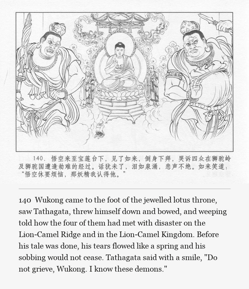 Wukong came to the foot of the jewelled lotus throne, saw Tathagata, threw himself down and bowed, and weeping told how the four of them had met with disaster on the Lion-Camel Ridge and in the Lion-Camel Kingdom. Before his tale was done, his tears flowed like a spring and his sobbing would not cease. Tathagata said with a smile, "Do not grieve, Wukong. I know these demons."