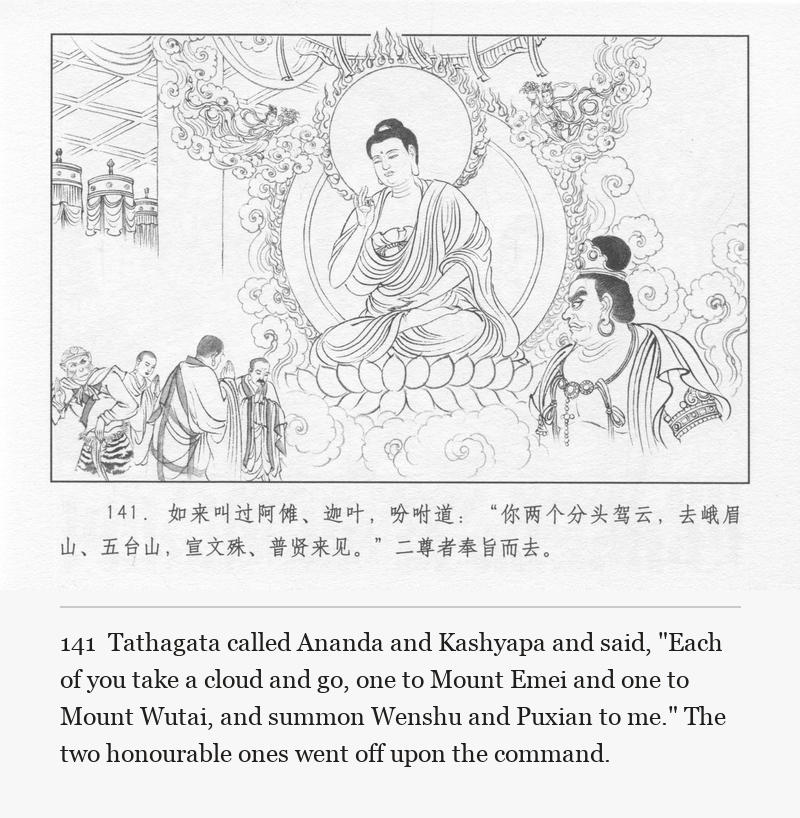 Tathagata called Ananda and Kashyapa and said, "Each of you take a cloud and go, one to Mount Emei and one to Mount Wutai, and summon Wenshu and Puxian to me." The two honourable ones went off upon the command.
