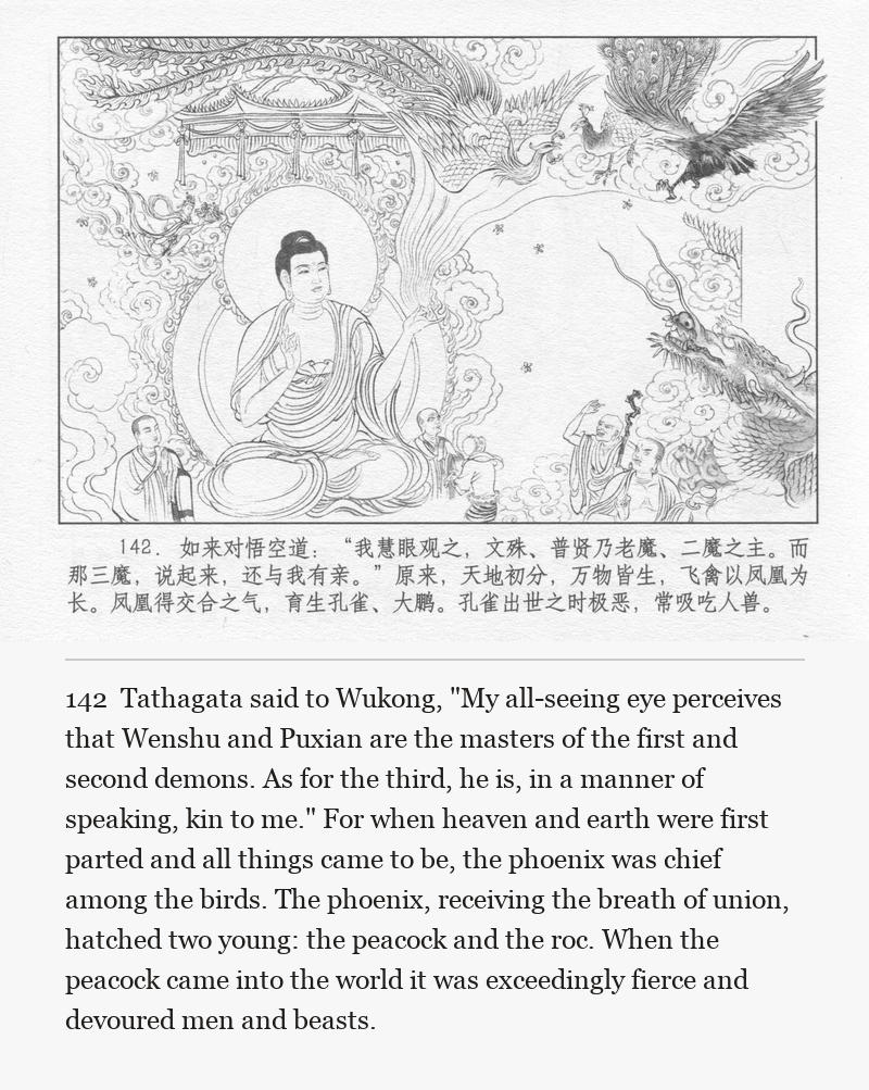 Tathagata said to Wukong, "My all-seeing eye perceives that Wenshu and Puxian are the masters of the first and second demons. As for the third, he is, in a manner of speaking, kin to me." For when heaven and earth were first parted and all things came to be, the phoenix was chief among the birds. The phoenix, receiving the breath of union, hatched two young: the peacock and the roc. When the peacock came into the world it was exceedingly fierce and devoured men and beasts.