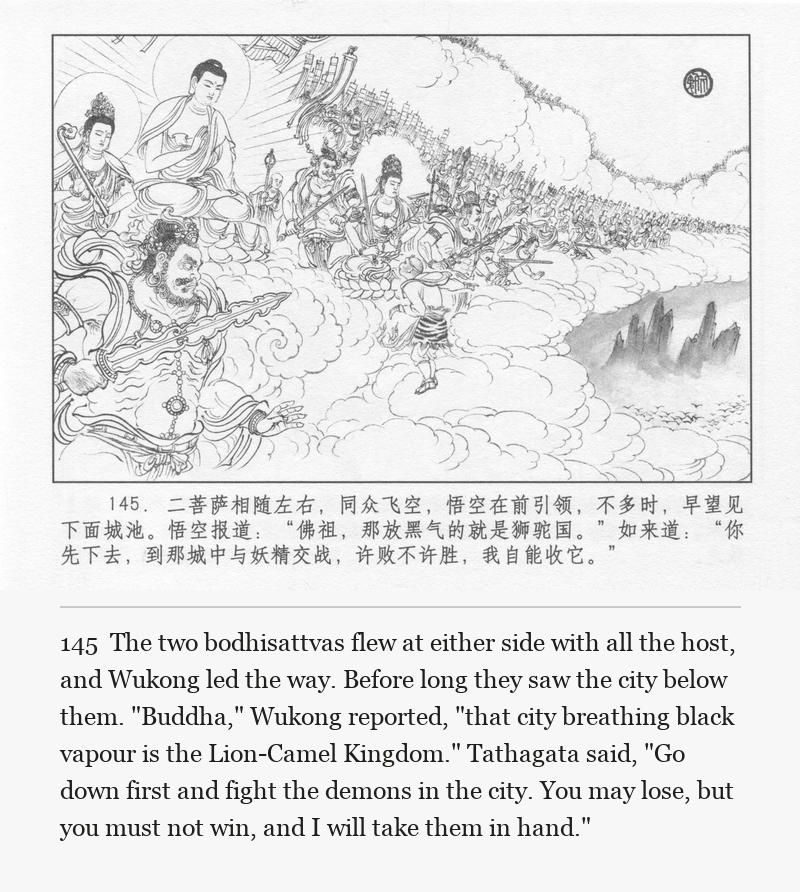 The two bodhisattvas flew at either side with all the host, and Wukong led the way. Before long they saw the city below them. "Buddha," Wukong reported, "that city breathing black vapour is the Lion-Camel Kingdom." Tathagata said, "Go down first and fight the demons in the city. You may lose, but you must not win, and I will take them in hand."