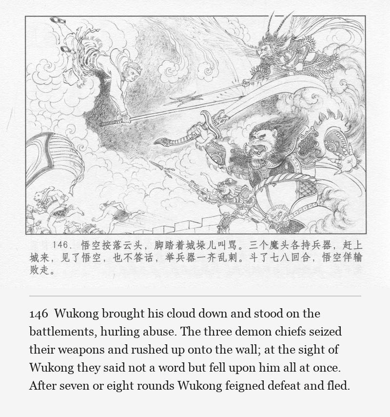 Wukong brought his cloud down and stood on the battlements, hurling abuse. The three demon chiefs seized their weapons and rushed up onto the wall; at the sight of Wukong they said not a word but fell upon him all at once. After seven or eight rounds Wukong feigned defeat and fled.