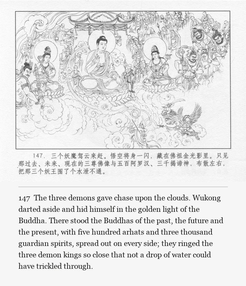 The three demons gave chase upon the clouds. Wukong darted aside and hid himself in the golden light of the Buddha. There stood the Buddhas of the past, the future and the present, with five hundred arhats and three thousand guardian spirits, spread out on every side; they ringed the three demon kings so close that not a drop of water could have trickled through.