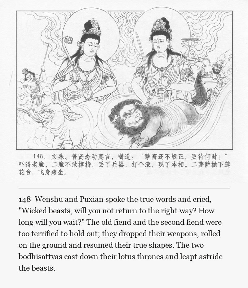 Wenshu and Puxian spoke the true words and cried, "Wicked beasts, will you not return to the right way? How long will you wait?" The old fiend and the second fiend were too terrified to hold out; they dropped their weapons, rolled on the ground and resumed their true shapes. The two bodhisattvas cast down their lotus thrones and leapt astride the beasts.