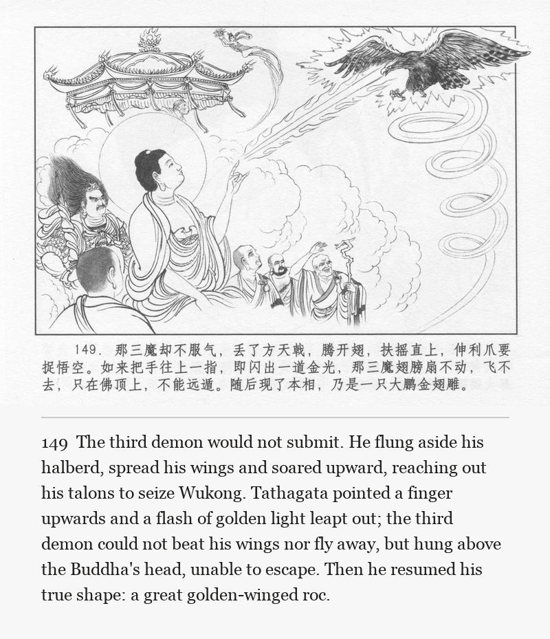 The third demon would not submit. He flung aside his halberd, spread his wings and soared upward, reaching out his talons to seize Wukong. Tathagata pointed a finger upwards and a flash of golden light leapt out; the third demon could not beat his wings nor fly away, but hung above the Buddha's head, unable to escape. Then he resumed his true shape: a great golden-winged roc.