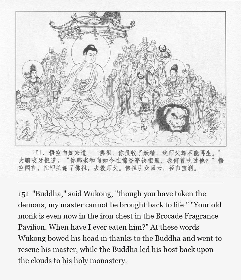 "Buddha," said Wukong, "though you have taken the demons, my master cannot be brought back to life." "Your old monk is even now in the iron chest in the Brocade Fragrance Pavilion. When have I ever eaten him?" At these words Wukong bowed his head in thanks to the Buddha and went to rescue his master, while the Buddha led his host back upon the clouds to his holy monastery.