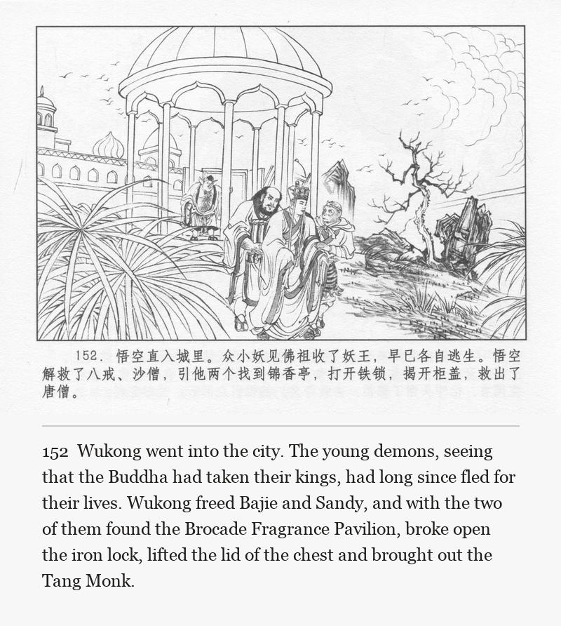 Wukong went into the city. The young demons, seeing that the Buddha had taken their kings, had long since fled for their lives. Wukong freed Bajie and Sandy, and with the two of them found the Brocade Fragrance Pavilion, broke open the iron lock, lifted the lid of the chest and brought out the Tang Monk.