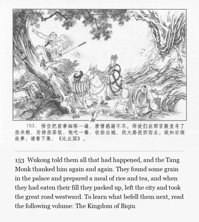 Wukong told them all that had happened, and the Tang Monk thanked him again and again. They found some grain in the palace and prepared a meal of rice and tea, and when they had eaten their fill they packed up, left the city and took the great road westward. To learn what befell them next, read the following volume: The Kingdom of Biqiu.