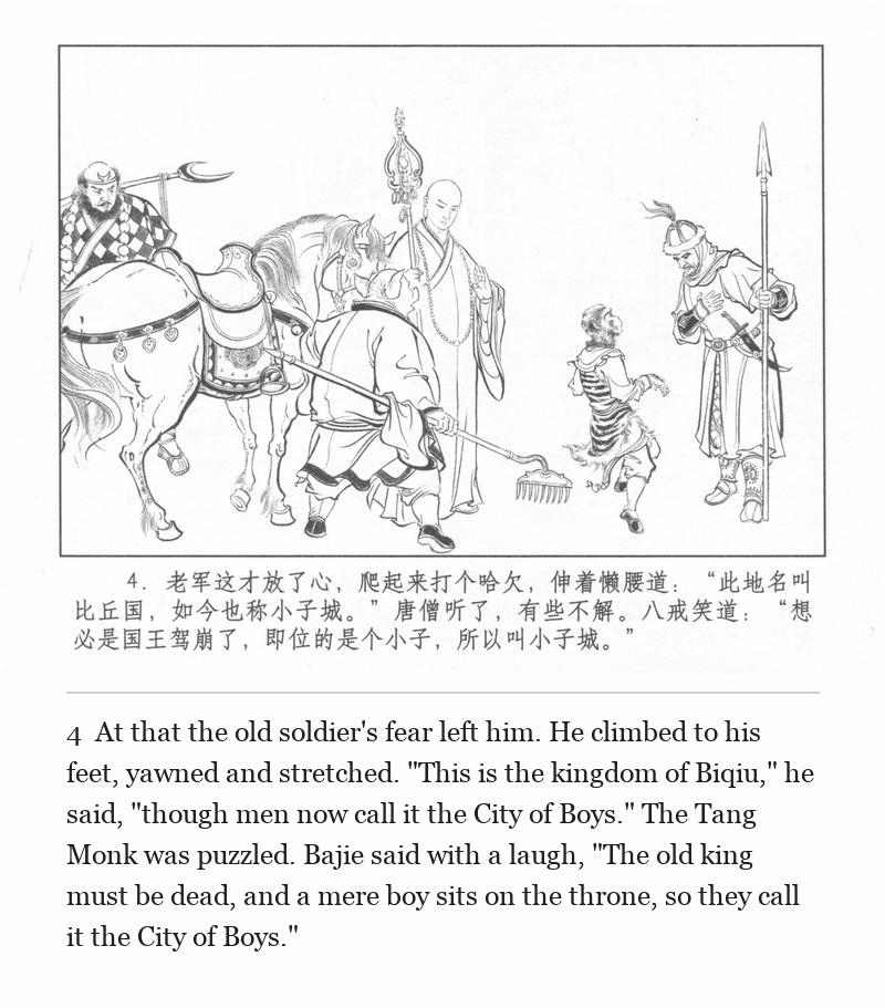 At that the old soldier's fear left him. He climbed to his feet, yawned and stretched. "This is the kingdom of Biqiu," he said, "though men now call it the City of Boys." The Tang Monk was puzzled. Bajie said with a laugh, "The old king must be dead, and a mere boy sits on the throne, so they call it the City of Boys."