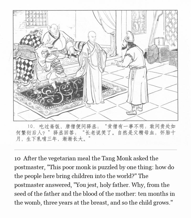 After the vegetarian meal the Tang Monk asked the postmaster, "This poor monk is puzzled by one thing: how do the people here bring children into the world?" The postmaster answered, "You jest, holy father. Why, from the seed of the father and the blood of the mother: ten months in the womb, three years at the breast, and so the child grows."