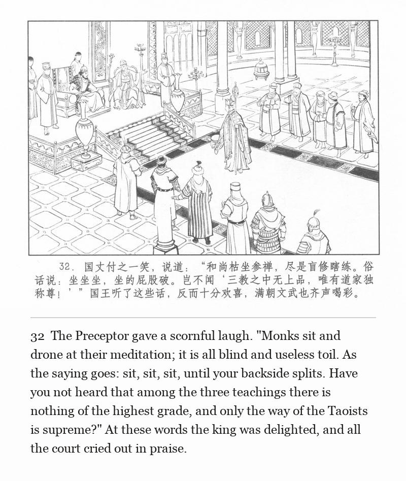 The Preceptor gave a scornful laugh. "Monks sit and drone at their meditation; it is all blind and useless toil. As the saying goes: sit, sit, sit, until your backside splits. Have you not heard that among the three teachings there is nothing of the highest grade, and only the way of the Taoists is supreme?" At these words the king was delighted, and all the court cried out in praise.