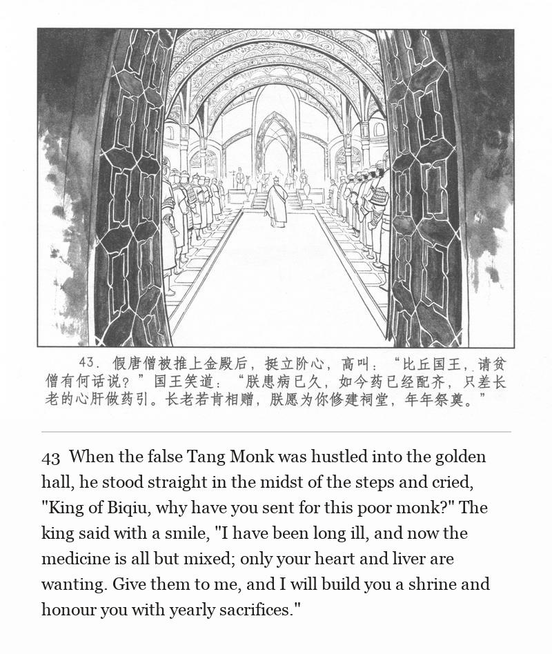 When the false Tang Monk was hustled into the golden hall, he stood straight in the midst of the steps and cried, "King of Biqiu, why have you sent for this poor monk?" The king said with a smile, "I have been long ill, and now the medicine is all but mixed; only your heart and liver are wanting. Give them to me, and I will build you a shrine and honour you with yearly sacrifices."