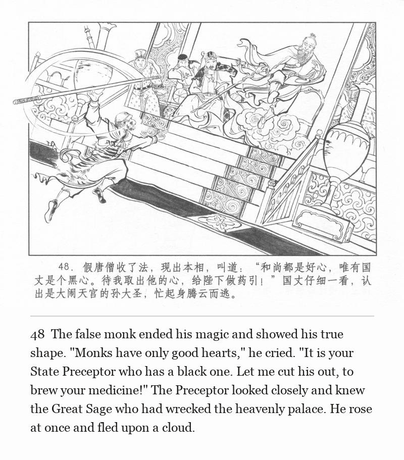 The false monk ended his magic and showed his true shape. "Monks have only good hearts," he cried. "It is your State Preceptor who has a black one. Let me cut his out, to brew your medicine!" The Preceptor looked closely and knew the Great Sage who had wrecked the heavenly palace. He rose at once and fled upon a cloud.
