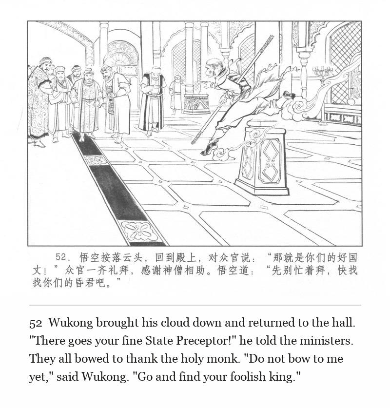 Wukong brought his cloud down and returned to the hall. "There goes your fine State Preceptor!" he told the ministers. They all bowed to thank the holy monk. "Do not bow to me yet," said Wukong. "Go and find your foolish king."