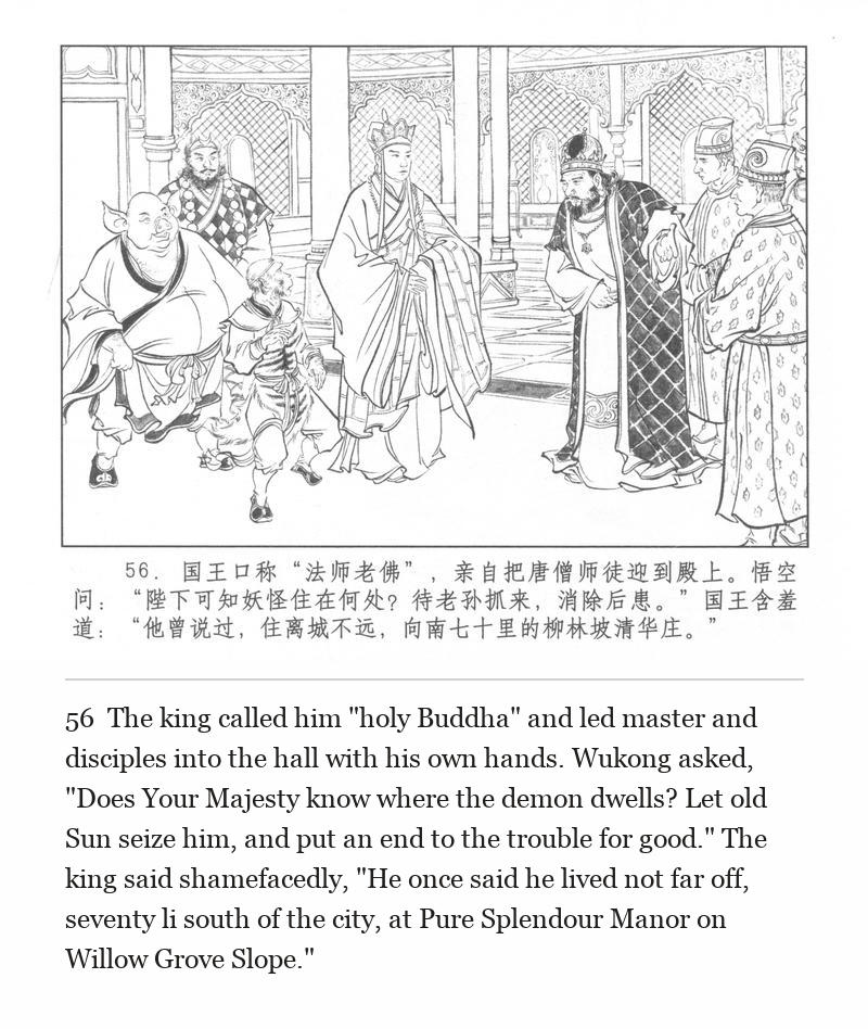 The king called him "holy Buddha" and led master and disciples into the hall with his own hands. Wukong asked, "Does Your Majesty know where the demon dwells? Let old Sun seize him, and put an end to the trouble for good." The king said shamefacedly, "He once said he lived not far off, seventy li south of the city, at Pure Splendour Manor on Willow Grove Slope."