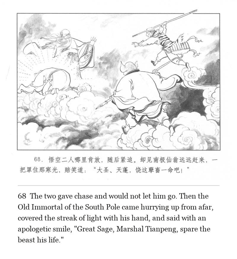 The two gave chase and would not let him go. Then the Old Immortal of the South Pole came hurrying up from afar, covered the streak of light with his hand, and said with an apologetic smile, "Great Sage, Marshal Tianpeng, spare the beast his life."