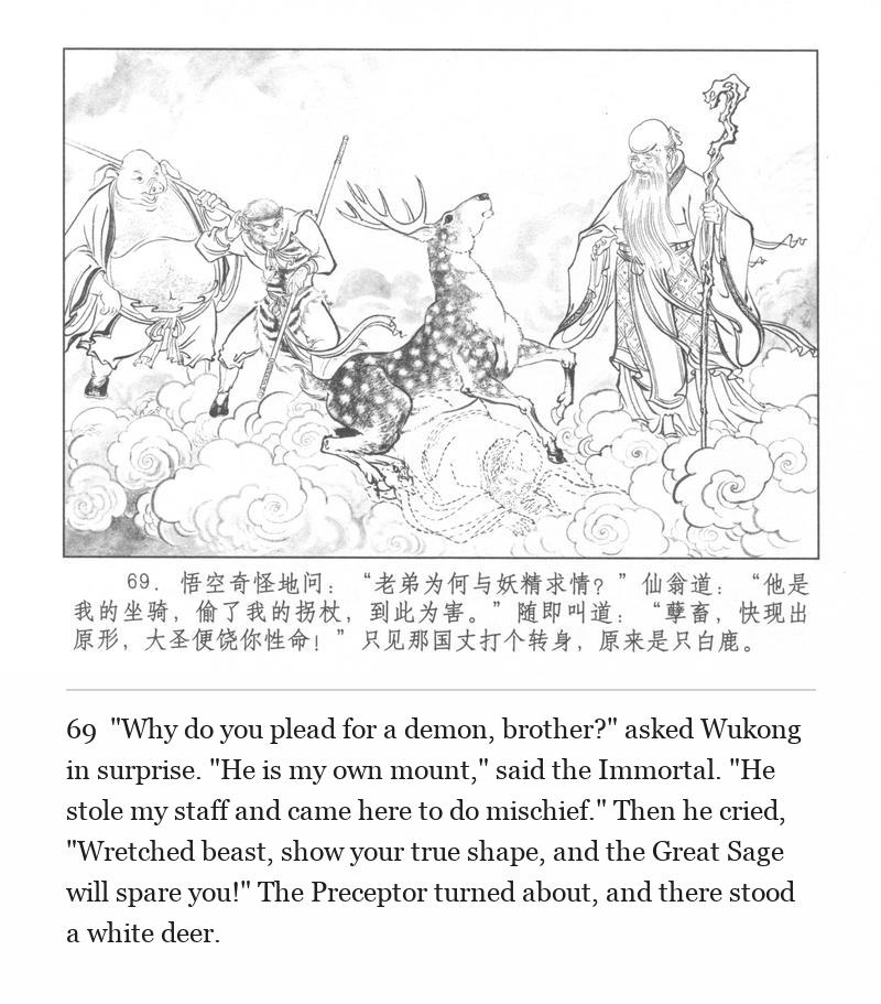 "Why do you plead for a demon, brother?" asked Wukong in surprise. "He is my own mount," said the Immortal. "He stole my staff and came here to do mischief." Then he cried, "Wretched beast, show your true shape, and the Great Sage will spare you!" The Preceptor turned about, and there stood a white deer.