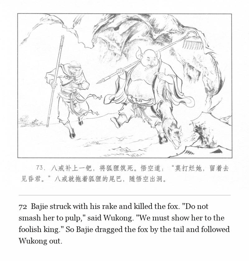 Bajie struck with his rake and killed the fox. "Do not smash her to pulp," said Wukong. "We must show her to the foolish king." So Bajie dragged the fox by the tail and followed Wukong out.