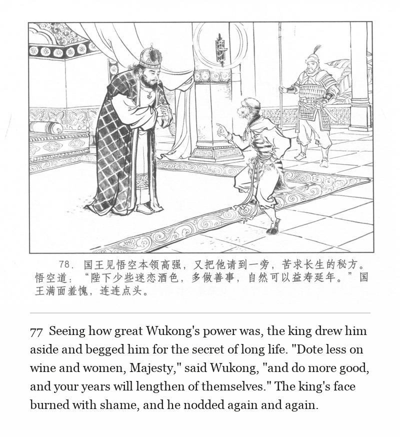 Seeing how great Wukong's power was, the king drew him aside and begged him for the secret of long life. "Dote less on wine and women, Majesty," said Wukong, "and do more good, and your years will lengthen of themselves." The king's face burned with shame, and he nodded again and again.