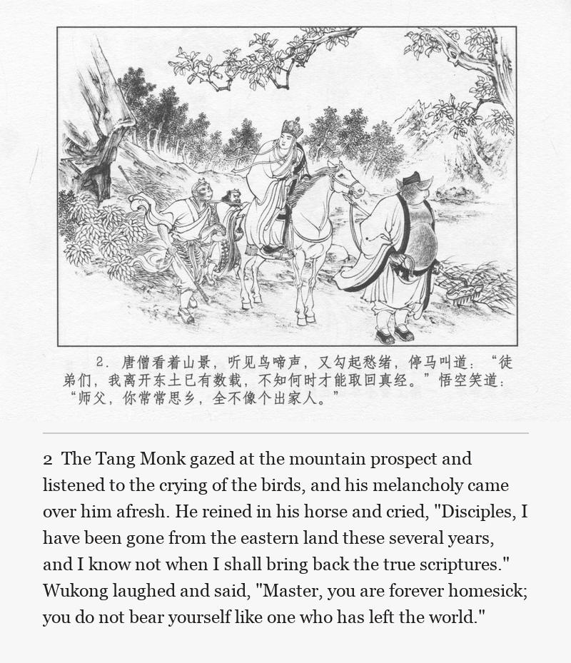 The Tang Monk gazed at the mountain prospect and listened to the crying of the birds, and his melancholy came over him afresh. He reined in his horse and cried, "Disciples, I have been gone from the eastern land these several years, and I know not when I shall bring back the true scriptures." Wukong laughed and said, "Master, you are forever homesick; you do not bear yourself like one who has left the world."