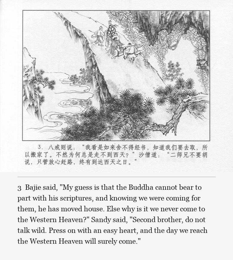 Bajie said, "My guess is that the Buddha cannot bear to part with his scriptures, and knowing we were coming for them, he has moved house. Else why is it we never come to the Western Heaven?" Sandy said, "Second brother, do not talk wild. Press on with an easy heart, and the day we reach the Western Heaven will surely come."