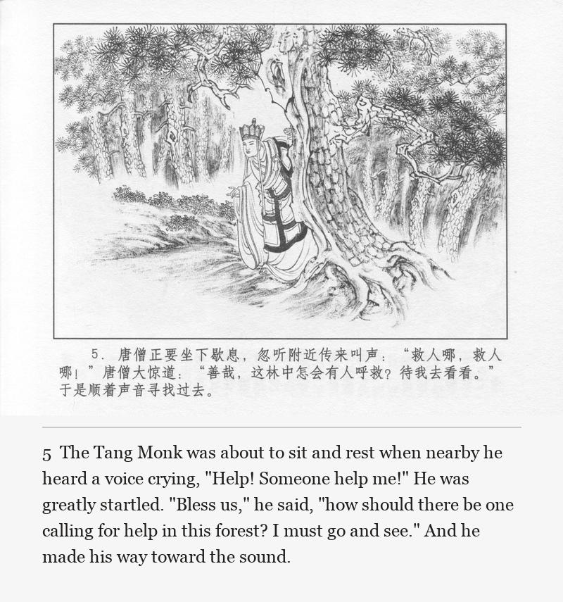 The Tang Monk was about to sit and rest when nearby he heard a voice crying, "Help! Someone help me!" He was greatly startled. "Bless us," he said, "how should there be one calling for help in this forest? I must go and see." And he made his way toward the sound.