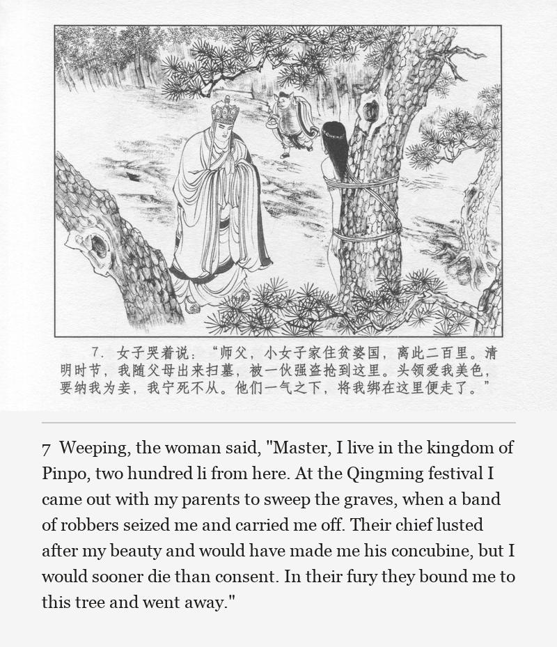 Weeping, the woman said, "Master, I live in the kingdom of Pinpo, two hundred li from here. At the Qingming festival I came out with my parents to sweep the graves, when a band of robbers seized me and carried me off. Their chief lusted after my beauty and would have made me his concubine, but I would sooner die than consent. In their fury they bound me to this tree and went away."