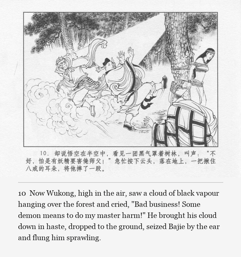 Now Wukong, high in the air, saw a cloud of black vapour hanging over the forest and cried, "Bad business! Some demon means to do my master harm!" He brought his cloud down in haste, dropped to the ground, seized Bajie by the ear and flung him sprawling.