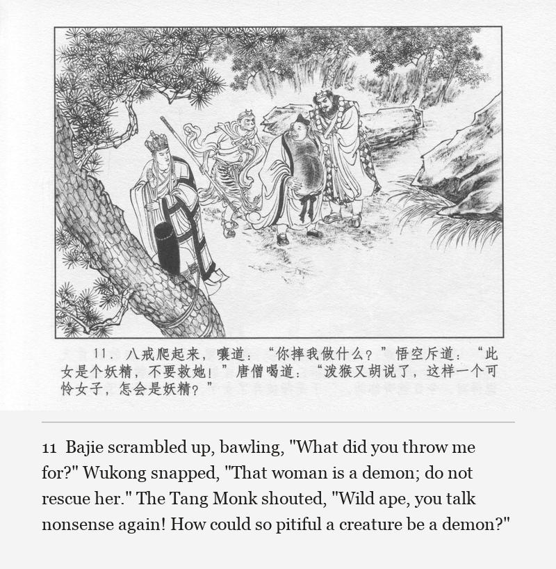 Bajie scrambled up, bawling, "What did you throw me for?" Wukong snapped, "That woman is a demon; do not rescue her." The Tang Monk shouted, "Wild ape, you talk nonsense again! How could so pitiful a creature be a demon?"