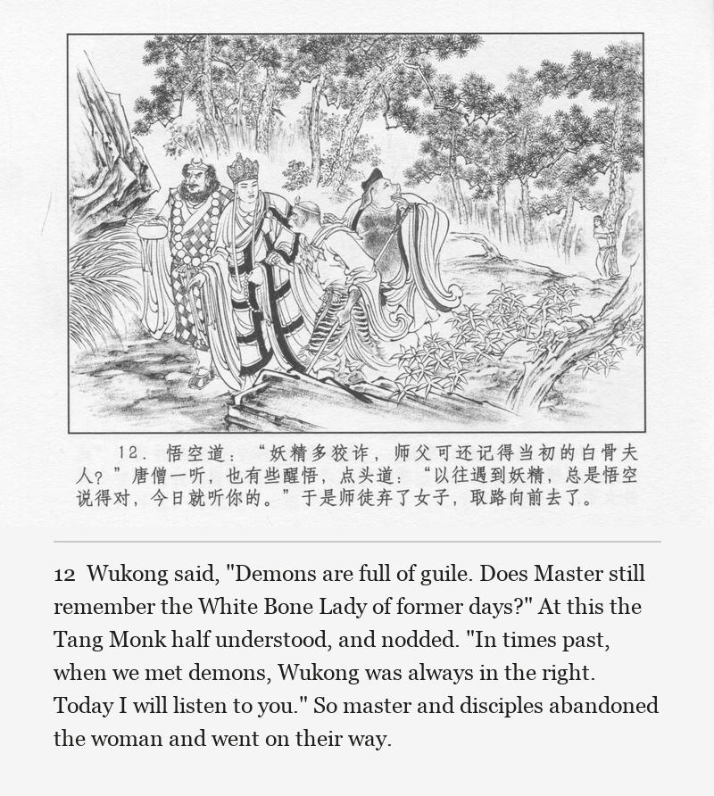 Wukong said, "Demons are full of guile. Does Master still remember the White Bone Lady of former days?" At this the Tang Monk half understood, and nodded. "In times past, when we met demons, Wukong was always in the right. Today I will listen to you." So master and disciples abandoned the woman and went on their way.