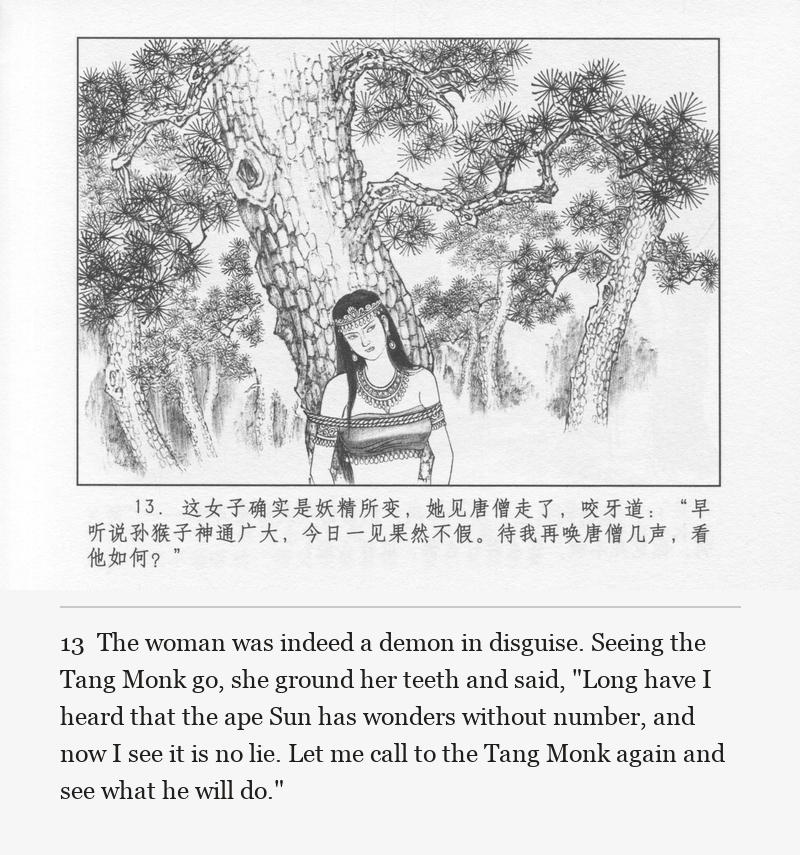 The woman was indeed a demon in disguise. Seeing the Tang Monk go, she ground her teeth and said, "Long have I heard that the ape Sun has wonders without number, and now I see it is no lie. Let me call to the Tang Monk again and see what he will do."