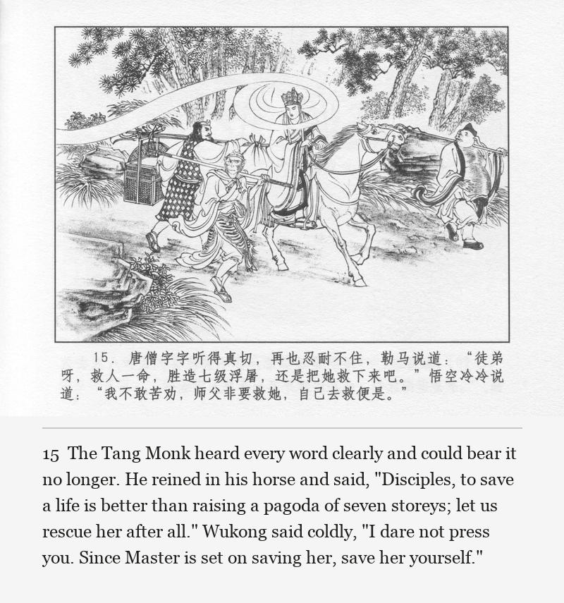 The Tang Monk heard every word clearly and could bear it no longer. He reined in his horse and said, "Disciples, to save a life is better than raising a pagoda of seven storeys; let us rescue her after all." Wukong said coldly, "I dare not press you. Since Master is set on saving her, save her yourself."