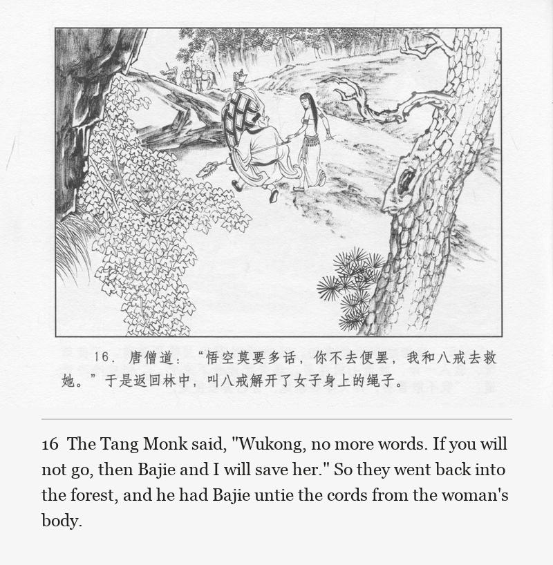 The Tang Monk said, "Wukong, no more words. If you will not go, then Bajie and I will save her." So they went back into the forest, and he had Bajie untie the cords from the woman's body.