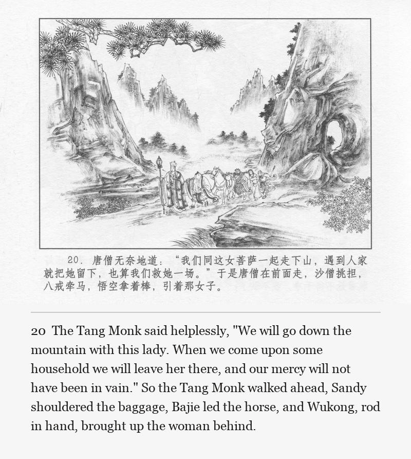 The Tang Monk said helplessly, "We will go down the mountain with this lady. When we come upon some household we will leave her there, and our mercy will not have been in vain." So the Tang Monk walked ahead, Sandy shouldered the baggage, Bajie led the horse, and Wukong, rod in hand, brought up the woman behind.