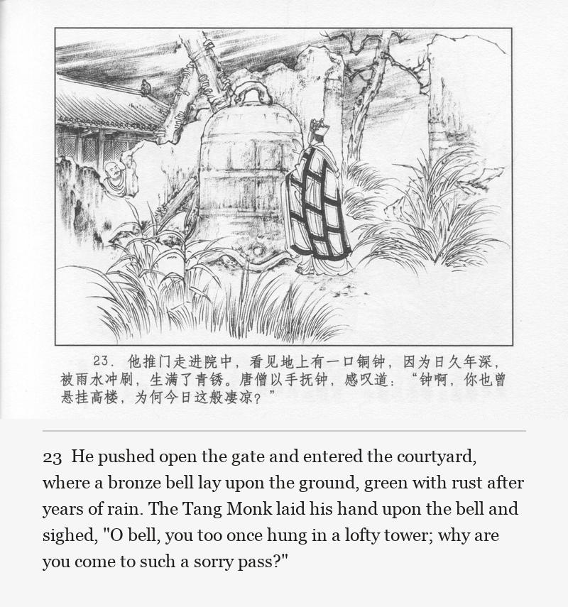 He pushed open the gate and entered the courtyard, where a bronze bell lay upon the ground, green with rust after years of rain. The Tang Monk laid his hand upon the bell and sighed, "O bell, you too once hung in a lofty tower; why are you come to such a sorry pass?"