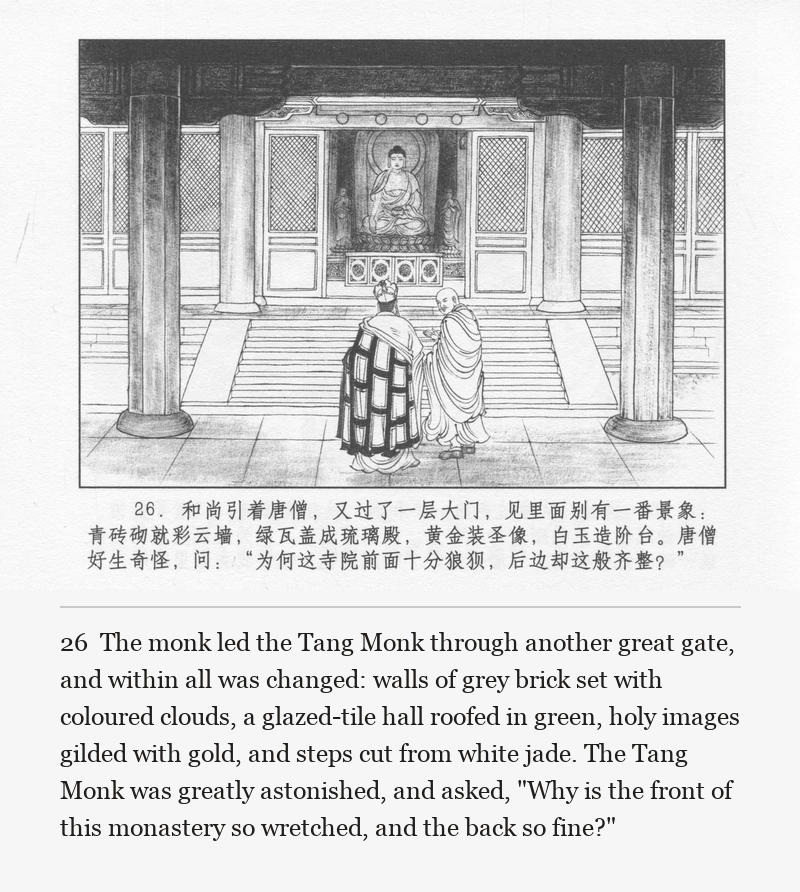 The monk led the Tang Monk through another great gate, and within all was changed: walls of grey brick set with coloured clouds, a glazed-tile hall roofed in green, holy images gilded with gold, and steps cut from white jade. The Tang Monk was greatly astonished, and asked, "Why is the front of this monastery so wretched, and the back so fine?"