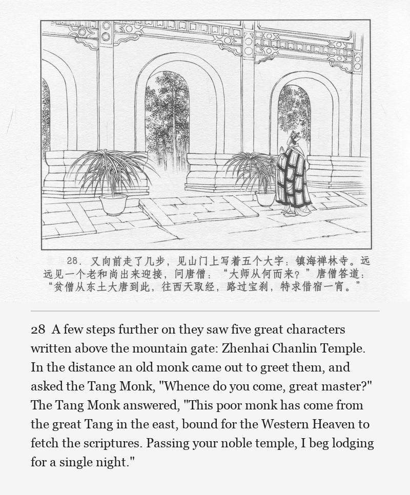 A few steps further on they saw five great characters written above the mountain gate: Zhenhai Chanlin Temple. In the distance an old monk came out to greet them, and asked the Tang Monk, "Whence do you come, great master?" The Tang Monk answered, "This poor monk has come from the great Tang in the east, bound for the Western Heaven to fetch the scriptures. Passing your noble temple, I beg lodging for a single night."