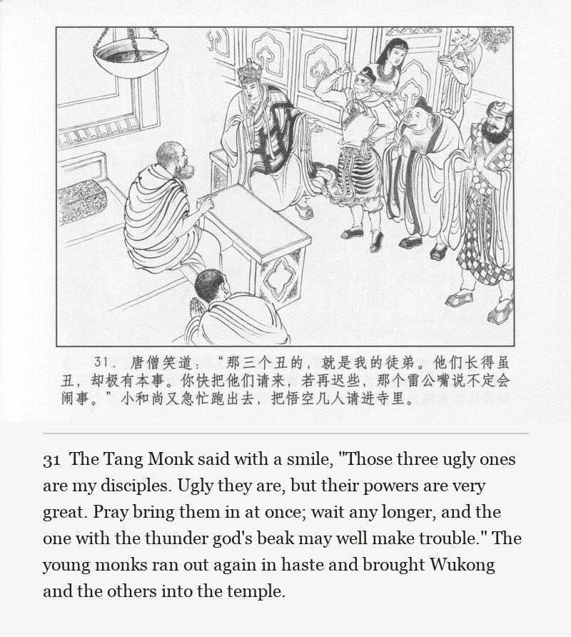 The Tang Monk said with a smile, "Those three ugly ones are my disciples. Ugly they are, but their powers are very great. Pray bring them in at once; wait any longer, and the one with the thunder god's beak may well make trouble." The young monks ran out again in haste and brought Wukong and the others into the temple.
