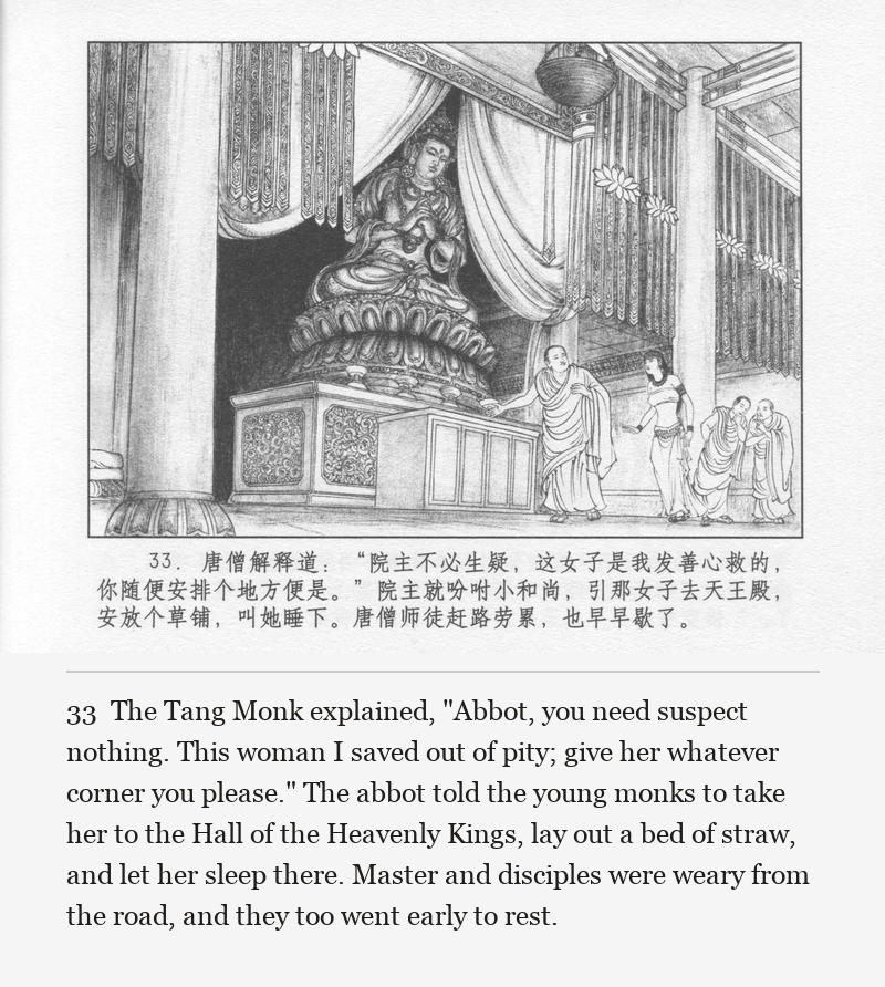 The Tang Monk explained, "Abbot, you need suspect nothing. This woman I saved out of pity; give her whatever corner you please." The abbot told the young monks to take her to the Hall of the Heavenly Kings, lay out a bed of straw, and let her sleep there. Master and disciples were weary from the road, and they too went early to rest.