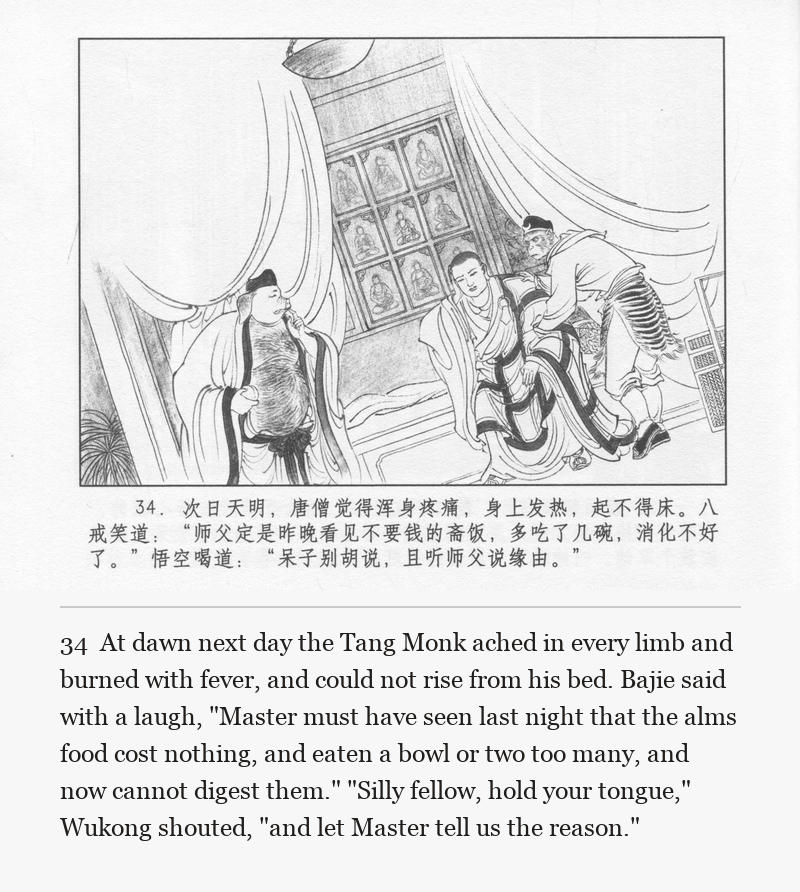 At dawn next day the Tang Monk ached in every limb and burned with fever, and could not rise from his bed. Bajie said with a laugh, "Master must have seen last night that the alms food cost nothing, and eaten a bowl or two too many, and now cannot digest them." "Silly fellow, hold your tongue," Wukong shouted, "and let Master tell us the reason."