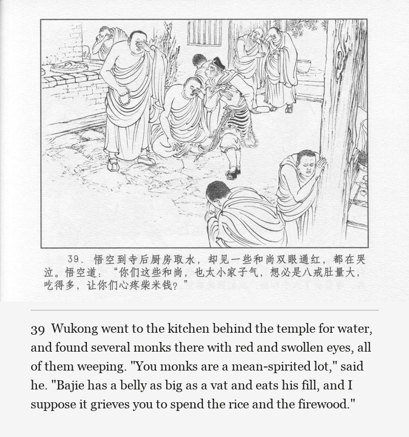 Wukong went to the kitchen behind the temple for water, and found several monks there with red and swollen eyes, all of them weeping. "You monks are a mean-spirited lot," said he. "Bajie has a belly as big as a vat and eats his fill, and I suppose it grieves you to spend the rice and the firewood."
