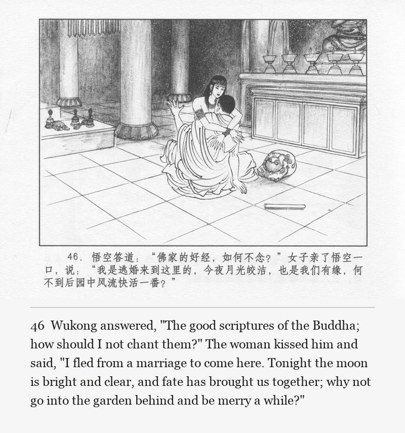 Wukong answered, "The good scriptures of the Buddha; how should I not chant them?" The woman kissed him and said, "I fled from a marriage to come here. Tonight the moon is bright and clear, and fate has brought us together; why not go into the garden behind and be merry a while?"