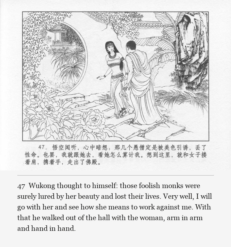 Wukong thought to himself: those foolish monks were surely lured by her beauty and lost their lives. Very well, I will go with her and see how she means to work against me. With that he walked out of the hall with the woman, arm in arm and hand in hand.