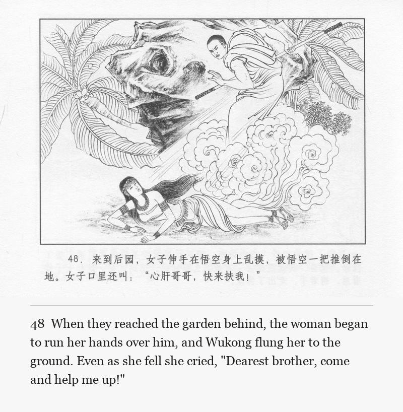 When they reached the garden behind, the woman began to run her hands over him, and Wukong flung her to the ground. Even as she fell she cried, "Dearest brother, come and help me up!"